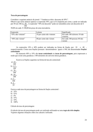 24
Taxa de porcentagem
Considere o seguinte anúncio de jornal: “ Vendem-se tênis: desconto de 50%”.
Observe que neste anúncio aparece a expressão 50%, que se lê cinqüenta por cento, e pode ser indicada
por 50 em 100 ou 50 . A expressão “50% de desconto” pode ser entendida como um desconto de $
100
50,00 em cada $ 100,00 do preço de uma mercadoria.
Expressão Leitura Significado
“18% não votaram” 18 por cento não votaram Em cada 100 eleitores 18 não
votarma.
“ 40% não vieram” 40 por cento não vieram Em cada 100 pessoas 40 não
vieram
As expressões 18% e 40% podem ser indicadas na forma de fração, por 18 e 40 ,
respectivamente. Como essa frações possuem denominadores iguais a 100, são denominadas frações
centesimais.
Os numerais 40% e 18% são taxas centesimais ou taxas de porcentagens, pois expressam a
razão que existe uma grandeza e 100 elementos do universo dessa grandeza .
Escreva as frações seguintes na forma de taxa de centesimal:
a) 15 .
100
b) 3 7 .
100
c) 70 .
100
d) 81 .
100
e) 3 .
100
f) 4 .
25
Escreva cada taxa de porcentagem na forma de fração centesimal :
a) 18%
b) 52%
c) 4%
d) 35%
e) 10%
f) 100%
Cálculo da taxa de porcentagem
O cálculo da taxa de porcentagem pode ser realizado utilizando-se uma regra de três simples.
Vejamos algumas situações onde esse cálculo é utilizado.
 