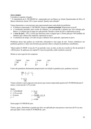 26
Juros simples
Considere a seguinte situação :
“ A importância de $ 100 000,00 foi emprestado por um Banco ao cliente Epaminondas da Silva. O
Banco cobrará do cliente 10% e juros mensal. Quanto será cobrado?
Vamos denominar e convencionar uma representação para cada deado do problema:
O dinheiro emprestado, $ 100 000,00, chama-se quantia principal. Representa-se por C
A retribuição periódica pela cessão do dinheiro, eu corresponde à quantia que será cobrada pelo
Banco, é o aluguel que se paga em cada período. Recebe o nome de juro e representa-se por j
A taxa de juro , 10% é a taxa que funciona como o aluguel que o cliente pata por 100 unidades de
dinheiro que o Banco lhe empresta; representa-se por i.
A referência de tempo. Um mês em que o dinheiro ficou aplicado, representa-se por t.
Problemas desse tipo podem ser resolvidos utilizando-se uma regra de três. Vamos estabelecer um
problema genérico e obter uma formula que permite obter a solução de problemas semelhantes.
“Quem aplica $ 100,00 à taxa de 1% ao período ( ano, ou mês, ou dia etc.) recebe no fim do período $
1,00 de juros. Se aplicasse um capital C à taxa i ao período, então receberia o juros j”.
Monta-se uma regra de três composta:
Capital taxa tempo juro
100 1 1 1
C i t j
Como são grandezas diretamente proporcionais em relação à grandeza juro, podemos escrever:
100 . 1 . 1 = 1 .
C i t j
J = C i t
100
Vamos calcular o juros pago por uma pessoa que tomou emprestada quantia de $ 50 000,00,durante 8
meses, a uma taxa de 1,2% ao mês:
Dados
C = $ 50 000,00 j = C i t
I = 1,2% ao mês 100
t = 8 meses j = 50 000 . 1,2 . 8
j = ? 100
j = 4 800
foram pagos $ 4 800,00 de juro.
Vamos, agora , determinar a quantia que deve ser aplicada por uma pessoa a uma taxa de 6% ao ano,
para que após 2 anos receba $ 18 000,00 de juro.
 