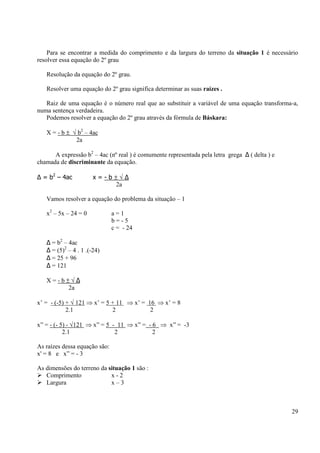 29
Para se encontrar a medida do comprimento e da largura do terreno da situação 1 é necessário
resolver essa equação do 2º grau
Resolução da equação do 2º grau.
Resolver uma equação do 2º grau significa determinar as suas raízes .
Raiz de uma equação é o número real que ao substituir a variável de uma equação transforma-a,
numa sentença verdadeira.
Podemos resolver a equação do 2º grau através da fórmula de Báskara:
X = - b ± √ b2
– 4ac
2a
A expressão b2
– 4ac (nº real ) é comumente representada pela letra grega ∆ ( delta ) e
chamada de discriminante da equação.
∆ = b2
– 4ac x = - b ± √ ∆
2a
Vamos resolver a equação do problema da situação – 1
x2
– 5x – 24 = 0 a = 1
b = - 5
c = - 24
∆ = b2
– 4ac
∆ = (5)2
– 4 . 1 .(-24)
∆ = 25 + 96
∆ = 121
X = - b ± √ ∆
2a
x’ = - (-5) + √ 121 ⇒ x’ = 5 + 11 ⇒ x’ = 16 ⇒ x’ = 8
2.1 2 2
x” = - (- 5) - √121 ⇒ x” = 5 - 11 ⇒ x” = - 6 ⇒ x” = -3
2.1 2 2
As raízes dessa equação são:
x' = 8 e x” = - 3
As dimensões do terreno da situação 1 são :
Comprimento x - 2
Largura x – 3
 
