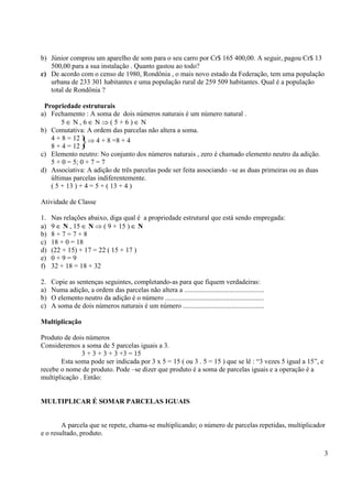 3
b) Júnior comprou um aparelho de som para o seu carro por Cr$ 165 400,00. A seguir, pagou Cr$ 13
500,00 para a sua instalação . Quanto gastou ao todo?
c) De acordo com o censo de 1980, Rondônia , o mais novo estado da Federação, tem uma população
urbana de 233 301 habitantes e uma população rural de 259 509 habitantes. Qual é a população
total de Rondônia ?
Propriedade estruturais
a) Fechamento : A soma de dois números naturais é um número natural .
5 ∈ N , 6 ∈ N ⇒ ( 5 + 6 ) ∈ N
b) Comutativa: A ordem das parcelas não altera a soma.
4 + 8 = 12
8 + 4 = 12
c) Elemento neutro: No conjunto dos números naturais , zero é chamado elemento neutro da adição.
5 + 0 = 5; 0 + 7 = 7
d) Associativa: A adição de três parcelas pode ser feita associando –se as duas primeiras ou as duas
últimas parcelas indiferentemente.
( 5 + 13 ) + 4 = 5 + ( 13 + 4 )
Atividade de Classe
1. Nas relações abaixo, diga qual é a propriedade estrutural que está sendo empregada:
a) 9 ∈ N , 15 ∈ N ⇒ ( 9 + 15 ) ∈ N
b) 8 + 7 = 7 + 8
c) 18 + 0 = 18
d) (22 + 15) + 17 = 22 ( 15 + 17 )
e) 0 + 9 = 9
f) 32 + 18 = 18 + 32
2. Copie as sentenças seguintes, completando-as para que fiquem verdadeiras:
a) Numa adição, a ordem das parcelas não altera a ..............................................
b) O elemento neutro da adição é o número .........................................................
c) A soma de dois números naturais é um número ...............................................
Multiplicação
Produto de dois números
Consideremos a soma de 5 parcelas iguais a 3.
3 + 3 + 3 + 3 +3 = 15
Esta soma pode ser indicada por 3 x 5 = 15 ( ou 3 . 5 = 15 ) que se lê : “3 vezes 5 igual a 15”, e
recebe o nome de produto. Pode –se dizer que produto é a soma de parcelas iguais e a operação é a
multiplicação . Então:
MULTIPLICAR É SOMAR PARCELAS IGUAIS
A parcela que se repete, chama-se multiplicando; o número de parcelas repetidas, multiplicador
e o resultado, produto.
}⇒ 4 + 8 =8 + 4
 