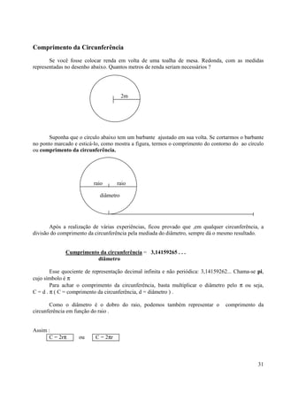 31
Comprimento da Circunferência
Se você fosse colocar renda em volta de uma toalha de mesa. Redonda, com as medidas
representadas no desenho abaixo. Quantos metros de renda seriam necessários ?
Suponha que o círculo abaixo tem um barbante ajustado em sua volta. Se cortarmos o barbante
no ponto marcado e esticá-lo, como mostra a figura, termos o comprimento do contorno do ao círculo
ou comprimento da circunferência.
Após a realização de várias experiências, ficou provado que ,em qualquer circunferência, a
divisão do comprimento da circunferência pela mediada do diâmetro, sempre dá o mesmo resultado.
Cumprimento da circunferência = 3,14159265 . . .
diâmetro
Esse quociente de representação decimal infinita e não periódica: 3,14159262... Chama-se pi,
cujo símbolo é π
Para achar o comprimento da circunferência, basta multiplicar o diâmetro pelo π ou seja,
C = d . π ( C = comprimento da circunferência, d = diâmetro ) .
Como o diâmetro é o dobro do raio, podemos também representar o comprimento da
circunferência em função do raio .
Assim :
C = 2rπ ou C = 2πr
2m
raio raio
diâmetro
 