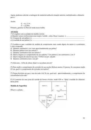 32
Agora, podemos calcular a metragem de renda da toalha da situação anterior, multiplicando o diâmetro
por π
Assim:
C = 4 x 3,14
C = 12,56m
Portanto, gastaria 12,56m de renda nessa toalha.
Atividade
1º) Complete com a unidade de medida correta:
a) Quando vamos confeccionar uma roupa ( vestido , calça, blusa ) usamos o .........................................
b) A largura de um palmo é o .....................................................................................................................
c) A medida de seu palmo é o .....................................................................................................................
2º) Lembre-se que a unidade de medida de comprimento mais usada depois do metro é o centímetro
( cm) e responde:
a) Quantos centímetro ( cm ) tem aproximadamente seu palmo?
b) Quantos palmos tem sua carteira ?
c) Quantos centímetros tem sua carteira ?
d) Qual a largura e o comprimento de seu caderno ? Em palmos e em centímetros ( cm )?
e) Qual a largura da sala de sua casa ? Utilize seu pé, calçado.
f) Quantos centímetros tem o seu pé?
3º) Júlia tem , 1,65m de altura. Qual é a sua altura em cm?
4º) Para medir o comprimento do corredor de sua escola, Robson anotou 16 passos, Se casa passo mede
65 cm, qual é o comprimento do corredor em metros?
5º) Numa bicicleta em que o raio da roda é de 26 cm, qual será . aproximadamente, o comprimento da
circunferência da roda?
6º) O contorno de uma pista de corrida de forma circular, mede 628 m , Qual a medida do diâmetro
dessa pista:
Medida de Superfície
Observe a planta :
(Quarto 1) ( Sala )
(Quarto 2 )
circulação
Área de
serviço
bwc
3 m
3m
3m
5 m
4m
 