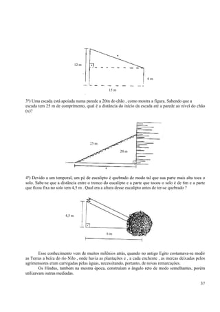 37
3º) Uma escada está apoiada numa parede a 20m do chão , como mostra a figura. Sabendo que a
escada tem 25 m de comprimento, qual é a distância do início da escada até a parede ao nível do chão
(x)?
4º) Devido a um temporal, um pé de eucalipto é quebrado de modo tal que sua parte mais alta toca o
solo. Sabe-se que a distância entre o tronco do eucalipto e a parte que tocou o solo é de 6m e a parte
que ficou fixa no solo tem 4,5 m . Qual era a altura desse eucalipto antes de ter-se quebrado ?
Esse conhecimento vem de muitos milênios atrás, quando no antigo Egito costumava-se medir
as Terras a beira do rio Nilo , onde havia as plantações e , a cada enchente , as mercas deixadas pelos
agrimensores eram carregadas pelas águas, necessitando, portanto, de novas remarcações.
Os Hindus, também na mesma época, construíam o ângulo reto de modo semelhantes, porém
utilizavam outras mediadas.
12 m
15 m
6 m
4,5 m
6 m
25 m
20 m
 