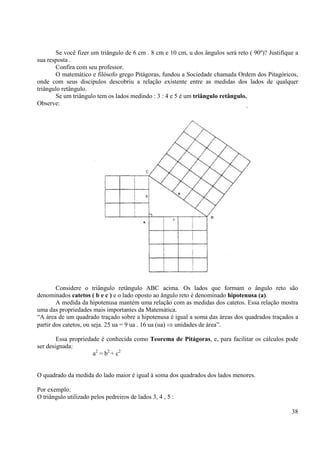 38
Se você fizer um triângulo de 6 cm . 8 cm e 10 cm, u dos ângulos será reto ( 90º)? Justifique a
sua resposta .
Confira com seu professor.
O matemático e filósofo grego Pitágoras, fundou a Sociedade chamada Ordem dos Pitagóricos,
onde com seus discípulos descobriu a relação existente entre as medidas dos lados de qualquer
triângulo retângulo.
Se um triângulo tem os lados medindo : 3 : 4 e 5 é um triângulo retângulo.
Observe:
Considere o triângulo retângulo ABC acima. Os lados que formam o ângulo reto são
denominados catetos ( b e c ) e o lado oposto ao ângulo reto é denominado hipotenusa (a).
A medida da hipotenusa mantém uma relação com as medidas dos catetos. Essa relação mostra
uma das propriedades mais importantes da Matemática.
“A área de um quadrado traçado sobre a hipotenusa é igual a soma das áreas dos quadrados traçados a
partir dos catetos, ou seja. 25 ua = 9 ua . 16 ua (ua) ⇒ unidades de área”.
Essa propriedade é conhecida como Teorema de Pitágoras, e, para facilitar os cálculos pode
ser designada:
a2
= b2
+ c2
O quadrado da medida do lado maior é igual à soma dos quadrados dos lados menores.
Por exemplo:
O triângulo utilizado pelos pedreiros de lados 3, 4 , 5 :
 