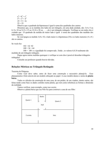39
Quarto 1
Quarto 2
Banho
Hall
Cozinha Sala
a2
= b2
+ c2
52
= 32
+ 42
25 = 9 + 16
25 = 25
Observe que o quadrado da hipotenusa é igual à soma dos quadrados dos catetos
Dissemos que, se as medidas dos lados de um triângulo, em uma dada unidade, são: 3;4 e 5 ou
6; 8 e 10 ou 9;12 e 15 ou 12;16 e 20 ou . . . , ele é um triângulo retângulo. Verifique se em todos eles é
verdade que : O quadrado da medida do maior lado é igual à soma dos quadrados das medidas dos
lados menores.
Se você pegou as medida: 6;8 e 10, o lado maior é a hipotenusa (10) e os lados menores ( 6 e 8 )
são os catetos.
Se vocês fez:
102 = 62 82
100 = 36 + 64
100 = 100 ⇒ a igualdade foi comprovada . Então , os valores 6,8,10 realmente são
medidas de um triângulo retângulo.
Pegue agora outras medidas quaisquer e verifique se com elas é possível desenhar triângulos
retângulos.
Consulte seu professor quando houver dúvidas.
Relações Métricas no Triângulo Retângulo
Teorema de Pitágoras
Como você deve saber, antes de fazer uma construção e necessário planejá-la . Esse
planejamento é feito através de um modelo esboçado no papel. A esse modelo damos o nome de planta
baixa.
Todos os cálculos da construção de uma casa, de um prédio, de um viaduto, dentre outras, são
feitas tendo como base os dados contidos numa planta, que tem como referência as formas e dimensão
da realidade.
Vamos verificar, num exemplo, como isso ocorre.
Observe a planta baixa que seu Nilo fez para construir a casa de seu filho:
 