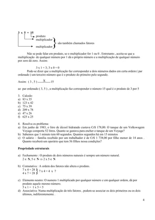 4
3 x 5 = 15
produto
multiplicador
são também chamados fatores
multiplicador
Não se pode falar em produto, se o multiplicador for 1 ou 0 . Entretanto , aceita-se que a
multiplicação de qualquer número por 1 dá o próprio número e a multiplicação de qualquer número
por zero dá zero. Assim:
3 x 1 = 3; 3 x 0 = 0
Pode-se dizer que a multiplicação faz corresponder a dois números dados em certa ordem ( par
ordenado ) um terceiro número que é o produto do primeiro pelo segundo.
Assim: ( 3 , 5 ) 15
ao par ordenado ( 3, 5 ) , a multiplicação faz corresponder o número 15 qual é o produto de 3 por 5
3. Calcule:
a) 83 x 35
b) 123 x 42
c) 75 x 39
d) 209 x 78
e) 47 x 26
f) 625 x 25
4. Resolva os problema:
a) Em junho de 1983, o litro de álcool hidratado custava Cr$ 178,00. O tanque de um Volkswagem
Voyage comporta 52 litros. Quanto se gastava para encher o tanque de um Voyage?
b) Sabemos que 1 minuto tem 60 segundos. Quantos segundos há em 15 minutos
c) O salário – família recebido por um trabalhador é de Cr$ 1 738,00 por filho menor de 14 anos .
Quanto receberá um operário que tem 56 filhos nessa condições?
Propriedade estruturais
a) Fechamento : O produto de dois números naturais é sempre um número natural.
2 ∈ N, 5 ∈ N ⇒ 2 x 5 ∈ N
b) Comutativa : A ordem dos fatores não altera o produto.
7 x 4 = 28
4 x 7 = 28
c) Elemento neutro: O numero 1 multiplicado por qualquer número e em qualquer ordem, dá por
produto aquele mesmo número.
5 x 1 = 1 x 5 = 5
d) Associativa: Numa multiplicação de três fatores , podem-se associar os dois primeiros ou os dois
últimos, indiferentemente .
}
X
}7 x 4 = 4 x 7
 