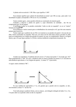 40
A planta está na escala de 1:100. Mas o que significa 1:100?
Essa notação significa que a planta foi desenhada na escala 1 por 100, ou seja , para cada 1 cm
desenhado no papal, corresponde a 100 cm ou 1m, na realidade .
Vamos estudar agora , umas questão referente as construções de maneira geral.
Voltando a observar a planta do quarto 2, cujas dimensões na realidade , são 4m de
comprimento por 3m de largura.
O problema é saber se as paredes construídas “estão ou não no esquadro”, ou se os “cantos”
formam um ângulo 90”
Esse problema é muito comum para os trabalhadores da construção civil, que têm uma maneira
própria para resolvê-lo.
Vamos supor que o pedreiro de seu Nilo vai examinar se as paredes do quarto 2, da casa de seu
filho, foram construídas no esquadro. Para isso, ele estica um fio entre duas estacas cravadas no chão,
junto ao comprimento ou a largura das paredes do quarto; no caso, no comprimento. Observe, na figura
abaixo, que o fio que liga as pontas A e B têm a mesma medida do comprimento da parede, 4m.
Usando sua experiência. O pedreiro deverá cravar a 3ª estaca num ponto “c’ de modo que “AC”
fique perpendicular a “AB”. No caso, a distância entre as estacas situadas nos pontos A e C deverão ter
uma distância equivalente a 3 m ( largura do quarto) . A estaca “C” é provisória.
A seguir, mede a distância “BC”.
Se essa medida for equivalente a 5 m, ele garante que a parede está no esquadro, se não ,
movimentará a estaca “C” até dar 5m.
Você sabe porque o pedreiro forma, com as estacas , um triângulo retângulo de lados 3 m , 4 m ,
5 m para saber se as paredes estão ou não no esquadro?
Cozinha
c
a 4m B
c
a 4m B
c
a 4m B
5 m
 