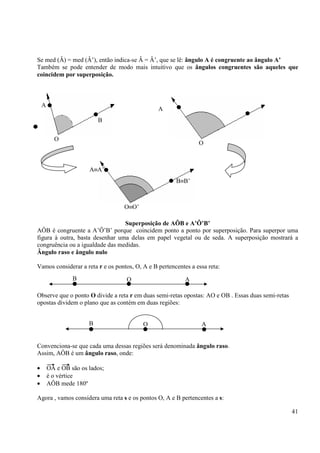 41
Se med (Â) = med (Â’), então indica-se Â = Â’, que se lê: ângulo A é congruente ao ângulo A’
Também se pode entender de modo mais intuitivo que os ângulos congruentes são aqueles que
coincidem por superposição.
Superposição de AÔB e A’Ô’B’
AÔB é congruente a A’Ô’B’ porque coincidem ponto a ponto por superposição. Para superpor uma
figura à outra, basta desenhar uma delas em papel vegetal ou de seda. A superposição mostrará a
congruência ou a igualdade das medidas.
Ângulo raso e ângulo nulo
Vamos considerar a reta r e os pontos, O, A e B pertencentes a essa reta:
Observe que o ponto O divide a reta r em duas semi-retas opostas: AO e OB . Essas duas semi-retas
opostas dividem o plano que as contém em duas regiões:
Convenciona-se que cada uma dessas regiões será denominada ângulo raso.
Assim, AÔB é um ângulo raso, onde:
• OA e OB são os lados;
• é o vértice
• AÔB mede 180º
Agora , vamos considera uma reta s e os pontos O, A e B pertencentes a s:
A
A≡A’
A
B
O
O
B≡B’
O≡O’
B O A
B O A
 