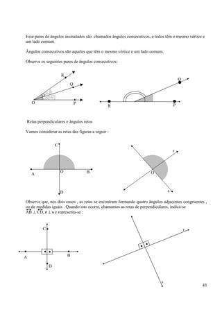 43
Esse pares de ângulos assinalados são chamados ângulos consecutivos, e todos têm o mesmo vértice e
um lado comum.
Ângulos consecutivos são aqueles que têm o mesmo vértice e um lado comum.
Observe os seguintes pares de ângulos consecutivos:
Retas perpendiculares e ângulos retos
Vamos considerar as retas das figuras a seguir :
Observe que, nos dois casos , as retas se encontram formando quatro ângulos adjacentes congruentes ,
ou de medidas iguais . Quando isto ocorre, chamamos as retas de perpendiculares, indica-se
AB ⊥ CD, r ⊥ s e representa-se :
R
Q
PO
O
R P
Q
C
D
BA
O O
r
s
•• ••
•
•C
B
D
A
••
s
r
 