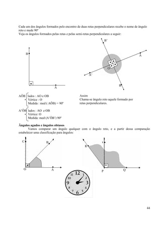 44
Cada um dos ângulos formados pelo encontro de duas retas perpendiculares recebe o nome de ângulo
reto e mede 90º
Veja os ângulos formados pelas retas e pelas semi-retas perpendiculares a seguir:
AÔB lados : AO e OB
Vértice : O
Medida : med ( AÔB) = 90º
A’ÔB lados : AO e OB
Vértice: O
Medida: med (A’ÔB’) 90º
Ângulos agudos e ângulos obtusos
Vamos comparar um ângulo qualquer com o ângulo reto, e a partir dessa comparação
estabelecer uma classificação para ângulos:
••
••
•
•
•
•
A’
B’
A
B
O
• •
•
A
B
B
Assim
Chama-se ângulo reto aquele formado por
retas perpendiculares.
•
•
•
A
BC
O
•
•
•s
R
QP
 