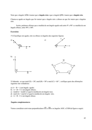 45
Note que o ângulo AÔB é menor que o ângulo reto e que o ângulo QPR é maior que o ângulo reto.
Chama-se agudo ao ângulo que for menor que o ângulo reto e obtuso ao que for maior que o ângulos
reto.
Assim, podemos afirmar que a medida de um ângulo agudo está entre 0º e 90º e a medida de um
ângulo obtuso, entre 90º e 180º.
Exercícios
1º) Classifique em agudo, reto ou obtuso os ângulos das seguistes figuras:
a) c)
b)
2) Sabendo –se que med (Â) = 30º, med (B) = 50º e med (C) = 60 º , verifique quais das afirmações
seguintes são verdadeiras:
a) A + B = é um ângulo agudo;
b) A + B + C é um ângulo obtuso;
c) med(A) + med(C) é igual à medida de um ângulo raso;
d) med (A) + med (C) é igual à medida de um ângulo reto;
e) A + B – C é um ângulo obtuso
Ângulos complementares
Vamos considerar semi-retas perpendiculares OA e OB e os ângulos AOC e COB da figura a seguir:
•
•C
AB
•
•
G
I
H
•
•
•
F
DE
M
P
Q N
O
 