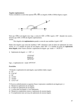 47
Ângulos suplementares
Vamos considerar as semi-retas opostas OA e OB e os ângulos AOB e COB de figura a seguir:
Note que AÔB é um ângulo raso; logo, a soma de AÔC e CÔB é igual a 180º . Quando isto ocorre ,
dizemos que AÔC e CÔB são ângulos suplementares.
Assim:
Dois ângulos são suplementares quando a soma de suas medidas é igual a 180º
Dados dois ângulos cuja soma das medidas é 180º, chamamos cada um deles de suplemento do outro.
Assim, se x e a medida em graus de um ângulo, então 180- x é a medida em graus do suplemento
desse ângulo, então Vamos calcular o suplemento do ângulo que mede ∝ = 30º20’15”.
Suplemento do ângulo : x = 180º - ∝
179º59’60”
30º20’15”
149º39’45”
logo , o suplemento de ∝ mede 149º39’45”.
Exercícios
1º)Calcule o suplemento de cada ângulo, cuja medida é dada a seguir:
a) 45º
b) 9º38’50”
c) 90º
d) 112º40’
e) 142º40”
f) 115º27’10”
2º) Escreva simbolicamente as seguistes frases ( represente a medida de um ângulo por x )
a) Metade do suplemento de um ângulo.
b) O triplo do suplemento de um ângulo.
c) A soma entre um ângulo e o seu suplemento.
d) Metade do complemento menos o suplemento do mesmo ângulo.
e) O complemento mais um terço do suplemento do mesmo ângulo.
B A
C
O
 
