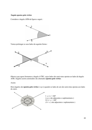 48
Ângulo opostos pelo vértice
Considere o ângulo AÔB da figura a seguir :
Vamos prolongar os seus lados da seguinte forma :
Observe que agora formamos o ângulo A’ÔB’, cujos lados são semi-retas opostas ao lados do ângulo
AÔB. Ângulos assim construídos são chamados opostos pelo vértice.
Assim:
Dois ângulos são opostos pelo vértice ( o.p.v) quando os lados de um são semi-retas opostas aos lados
do outro.
A
B
O
A
B
B
A
O
c
b
d
e
I . a +c = 180º
( a e c são adjacentes e suplementares )
II. b + c = 180º
( b + c ) são adjacentes e suplementares )
 