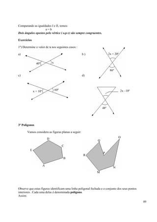 49
Comparando as igualdades I e II, temos:
a = b
Dois ângulos opostos pelo vértice ( o.p.v) são sempre congruentes.
Exercícios
1º) Determine o valor de x nos seguintes casos :
a) b )
c) d)
3º Polígonos
Vamos considera as figuras planas a seguir:
Observe que estas figuras identificam uma linha poligonal fechada e o conjunto dos seus pontos
interiores . Cada uma delas é denominada polígono.
Assim:
40º x
x + 10º 60º
2x + 20º
86º
2x –10º
48º
D
C
B
E
A
Q
O
P
R
M
N
 