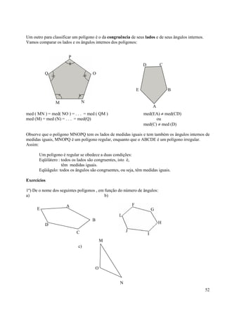 52
Um outro para classificar um polígono é o da congruência de seus lados e de seus ângulos internos.
Vamos comparar os lados e os ângulos internos dos polígonos:
med ( MN ) = med( NO ) = . . . = med ( QM ) med(EA) ≠ med(CD)
med (M) = med (N) = . . . = med(Q) ou
med(C) ≠ med (D)
Observe que o polígono MNOPQ tem os lados de medidas iguais e tem também os ângulos internos de
medidas iguais, MNOPQ é um polígono regular, enquanto que o ABCDE é um polígono irregular.
Assim:
Um polígono é regular se obedece a duas condições:
Eqüilátero : todos os lados são congruentes, isto é,
têm medidas iguais.
Eqüiâgulo: todos os ângulos são congruentes, ou seja, têm medidas iguais.
Exercícios
1º) De o nome dos seguintes polígonos , em função do número de ângulos:
a) b)
c)
P
OQ
M N
D C
E
A
B
A
B
E
D
C
F
G
H
L
J
I
M
O
N
 