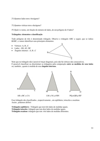 53
2º) Quantos lados tem o hexágono?
3º) Quantos vértices tem o decágono?
4º) Qual é o nome, em função do número de lados, de um polígono de 4 lados?
Triângulos: elementos e classificação
Todo polígono de três é denominado triângulo. Observe o triângulo ABC a seguir, que se indica
∆ABC, e vamos identificar seus principais elementos:
• Vértices: A, B , C
• Lados : AB, AC, BC
• Ângulos internos : A, B , C
Note que no triângulo não é possível traçar diagonais, pois não há vértices não consecutivos.
É possível classificar ou discriminar os triângulos pela comparação entre as medidas de seus lados
ou, também , quanto à medida de seus ângulos internos.
AB ≅ BC ≅ CA LM ≅ NL ≅ MN PQ ≅ QR ≅ RP
Esse triângulo são classificados , respectivamente , em eqüilátero, isósceles e escaleno.
Assim , podemos definir:
Triângulo eqüilátero : Triângulo que tem três lados de medidas iguais.
Triângulo isósceles: triângulo que tem dois lados de medidas iguais.
Triângulo escaleno: triângulo que tem três lados de medidas diferentes.
B
A
C
A
B
C
L
NM P
R
O
 