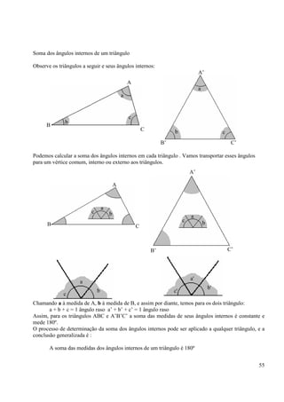 55
Soma dos ângulos internos de um triângulo
Observe os triângulos a seguir e seus ângulos internos:
Podemos calcular a soma dos ângulos internos em cada triângulo . Vamos transportar esses ângulos
para um vértice comum, interno ou externo aos triângulos.
Chamando a à medida de A, b à medida de B, e assim por diante, temos para os dois triângulo:
a + b + c = 1 ângulo raso a’ + b’ + c’ = 1 ângulo raso
Assim, para os triângulos ABC e A’B’C’ a soma das medidas de seus ângulos internos é constante e
mede 180º.
O processo de determinação da soma dos ângulos internos pode ser aplicado a qualquer triângulo, e a
conclusão generalizada é :
A soma das medidas dos ângulos internos de um triângulo é 180º
B
a
A
C
c
b
A’
a
C’B’
cb
c
a
b
A’
B’ C’
A
B C
c
a
b
c
b
a
c'
b'
a'
 