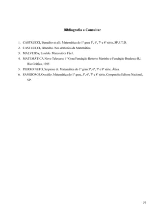 56
Bibliografia a Consultar
1. CASTRUCCI, Benedito et alli. Matemática do 1º grau 5ª, 6ª, 7ª e 8ª série, SP,F.T.D.
2. CASTRUCCI, Benedito. Nos domínios da Matemática
3. MALVEIRA, Linaldo. Matemática Fácil.
4. MATEMÁTICA Novo Telecurso 1º Grau/Fundação Roberto Marinho e Fundação Bradesco RJ,
Rio Gráfica, 1985
5. PIERRO NETO, Scipione di. Matemática do 1º grau 5ª, 6ª, 7ª e 8ª série, Àtica.
6. SANGIORGI, Osvaldo .Matemática do 1º grau, 5ª, 6ª, 7ª e 8ª série, Companhia Editora Nacional,
SP.
 
