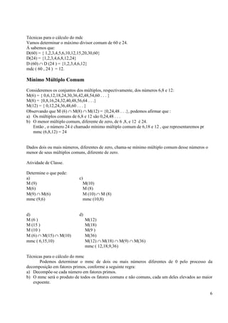 6
Técnicas para o cálculo do mdc
Vamos determinar o máximo divisor comum de 60 e 24.
Á sabemos que:
D(60) = { 1,2,3,4,5,6,10,12,15,20,30,60}
D(24) = {1,2,3,4,6,8,12,24}
D (60) ∩ D (24 ) = {1,2,3,4,6,12}
mdc ( 60 , 24 ) = 12.
Mínimo Múltiplo Comum
Consideremos os conjuntos dos múltiplos, respectivamente, dos números 6,8 e 12:
M(6) = { 0,6,12,18,24,30,36,42,48,54,60 . . . }
M(8) = {0,8,16,24,32,40,48,56,64 . . .}
M(12) = { 0,12,24,36,48,60 . . . }
Observando que M (6) ∩ M(8) ∩ M(12) = {0,24,48 . . .}, podemos afirmar que :
a) Os múltiplos comuns de 6,8 e 12 são 0,24,48 . . .
b) O menor múltiplo comum, diferente de zero, de 6 ,8, e 12 é 24.
Então , o número 24 é chamado mínimo múltiplo comum de 6,18 e 12 , que representaremos pr
mmc (6,8,12) = 24
Dados dois ou mais números, diferentes de zero, chama-se mínimo múltiplo comum desse números o
menor de seus múltiplos comuns, diferente de zero.
Atividade de Classe.
Determine o que pede:
a) c)
M (9) M(10)
M(6) M (8)
M(9) ∩ M(6) M (10) ∩ M (8)
mmc (9,6) mmc (10,8)
d) d)
M (6 ) M(12)
M (15 ) M(18)
M (10 ) M(9 )
M (6) ∩ M(15) ∩ M(10) M(36)
mmc ( 6,15,10) M(12) ∩ M(18) ∩ M(9) ∩ M(36)
mmc ( 12,18,9,36)
Técnicas para o cálculo do mmc
Podemos determinar o mmc de dois ou mais números diferentes de 0 pelo processo da
decomposição em fatores primos, conforme a seguinte regra:
a) Decompõe-se cada número em fatores primos.
b) O mmc será o produto de todos os fatores comuns e não comuns, cada um deles elevados ao maior
expoente.
 