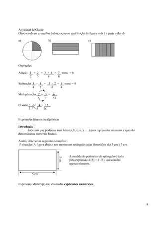 8
Atividade de Classe
Observando os exemplos dados, expresse qual fração da figura toda é a parte colorida:
a) b) c)
Operações
Adição 1 + 2 = 3 + 4 = 7 mmc = 6
2 3 6 6
Subtração 3 - 1 = 3 - 2 = 1 mmc = 4
4 2 4 4
Multiplicação 2 x 3 = 6 .
5 7 35
Divisão 3 : 4 = 15 .
7 5 28
Expressões literais ou algébricas
Introdução
Sabemos que podemos usar letra (a, b, c, x, y . . .) para representar números e que são
denominados numerais literais.
Assim, observe as seguintes situações:
1ª situação: A figura abaixo nos mostra um retângulo cujas dimensões são 5 cm e 3 cm.
Expressões deste tipo são chamadas expressões numéricas.
5 cm
A medida do perímetro do retângulo é dada
pela expressão 2.(5) + 2 .(3), que contém
apenas números.
 