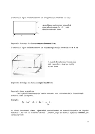 9
2º situação: A figura abaixo nos mostra um retângulo cujas dimensões são x e y.
Expressões deste tipo são chamadas expressões numéricas.
3º situação: A figura abaixo nos mostra um bloco retangular cujas dimensões são a, b, e c
Expressões deste tipo são chamadas expressões literais.
Expressões literal ou algébrica
Uma expressão matemática que contém números e letra, ou somente letras, é denominada
expressão literal ou algébrica.
Exemplos
5x – 1 , a2
+ ab , x2
– 2x + 1 , a - b .
2a
As letras ( ou numerais literais ) representam, indistintamente, um número qualquer de um conjunto
numérico é , por isso, são chamadas variáveis . Usaremos, daqui por diante, a expressão número a, em
vez da expressão
x
y
A medida do perímetro do retângulo é
dada pela expressão 2.x + 2 . y, que
contém números e letras.
A medida do volume do bloco é dada
pela expressão a . b . c que contém
apenas letras.
 