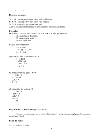 2        x–2

DISCUSSÃO DAS RAÍZES

Se ∆ > 0 , a equação tem duas raízes reais e diferentes.
Se ∆ = 0 , a equação tem duas raízes reais e iguais
Se ∆ < 0, a equação não tem raízes ( reais )
Através do ∆ ( discriminante ) podemos discutir a existência das raízes.

Exemplo :
Determine o valor de K na equação 2x2 – 3x + 4K = 0, para que as raízes.
        a) sejam reais e diferentes.
        b) sejam reais e iguais .
        c) não sejam reais.

Cálculo do discriminante;
        ∆ = b2 – 4ac
        ∆ = (-3)2 – 4 .2.4K
        ∆ = 9 – 32K

a) raízes são reais e diferentes : ∆ > 0
          9 – 32K >0
            -32K > -9
             32K < 9
             k < 9 .
                  32

b) raízes são reais e iguais : ∆ = 0
   9 – 32K = 0
   - 32K = -9
   32K = 9
   k= 9 .
        32

c) raízes não são reais: ∆ < 0
   9 – 32K < 0
   -32K < -9
   32K > 9
   K> 9 .
        32



Propriedade das Raízes (Relações de Girard )

         Existem, entre as raízes x1 e x2 e os coeficientes a , b, c, importantes relações conhecidas como
relações de Girard.

Soma da Raízes

x1 + x2 = - b ou s = - b .
                                                     10
 