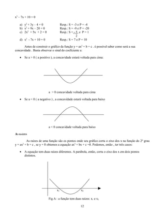 x2 – 7x + 10 = 0

   a) y2 + 3y – 4 = 0                     Resp.: S = -3 e P = -4
   b) x2 + 9x – 20 = 0                    Resp.: S = -9 e P = -20
   c) 2x2 + 5x + 2 = 0                    Resp.: S = - 5 e P = 1
                                                       2
   d) x2 - 7x + 10 = 0                    Resp.: S = 7 e P = 10

       Antes de construir o gráfico da função y = ax2 + b + c . é possível saber como será a sua
concavidade . Basta observar o sinal do coeficiente a:

   •       Se a > 0 ( a positivo ), a concavidade estará voltada para cima:




                              a > 0 concavidade voltada para cima

   •       Se a < 0 ( a negativo ) , a concavidade estará voltada para baixo




                              a < 0 concavidade voltada para baixo

AS RAÍZES

        As raízes de uma função são os pontos onde seu gráfico corta o eixo dos x na função do 2º grau
y = ax + b + c , se y = 0 obtemos a equação ax2 + bx + c =0. Podemos, então , ter três casos:
       2



   •       A equação tem duas raízes diferentes. A parábola, então, corta o eixo dos x em dois pontos
           distintos.




                                     x1                   x2

                              Fig A : a função tem duas raízes: x1 e x2

                                                          12
 