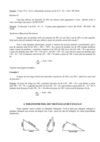 Solução : Como 15% = 0,15, a diminuição de preço foi de 0,15 . 36 = 5,40 = R$ 30,60

EXEMPLO 2

         Uma loja oferece um desconto de 20% nos preços, para pagamento à vista . Quanto custa, à
vista, um artigo cujo preço é de R$ 45,00 ?

Solução : O desconto é de 0,20 . 45 = 9 . O preço para pagamento à vista é R$ 45,00 – R$ 9,00 = R$
36,00.

AUMENTOS E DESCONTOS SUCESSIVOS

         Imagine que um produto sofra um aumento de 30% em um mês e um de 20% no mês seguinte,
Qual será a taxa de aumento total que sofrerá o preço do produto nesses dois meses ?

         Essa é uma pergunta interessante, porque a maioria das pessoas pensam, erroneamente, que a
taxa de aumento total foi de 30% + 20% = 50% . Se o preço do produto era de 100 (sempre podemos
tomar o preço do produto) , o primeiro aumento to de 30% de 100, isto é, de 0,30 .100 = 30 o que elevou
o preço do produto para 100 + 30 = 130, isto é , de 0,20 . 130 = 26, o que elevou o preço do produto para
130 + 26 = 156. O aumento total foi de 156 – 100 = 56 sobre o preço de 100. A taxa total de aumento foi
de

                                 56 = 0,56 = 56%
                                100

Vejamos mais alguns exemplos:

Exemplo 3

        O preço de um artigo sofreu dois descontos sucessivos, de 30% e de 20% . Qual foi a taxa total
de desconto ?

Solução: Se preço do artigo era 100, o primeiro desconto foi de 0,30 . 100 = 30, o que baixou o preço
para 100 – 30 = 70 ; o segundo desconto foi de 0,20 . 70 = 14 o que mudou o preço para 70 – 14 = 56. A
redução total do preço foi de 100 – 56 = 44 sobre um preço de 100. A taxa total de desconto foi de .

                                44 = 0,44 = 44%
                                100



                A TRIGONOMETRIA DO TRIÂNGULO RETÂNGULO
        Neste capítulo vamos estudar os triângulos retângulos. Você já sabe que triângulo retângulo é
qualquer triângulo que possua um ângulo reto e que , para este tipo de triângulo, há várias propriedades
importantes.




                                                   17
 