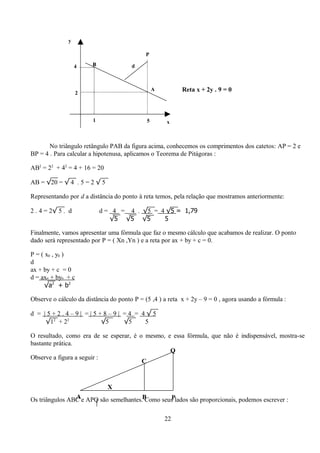 y

                                             P

                   4    B              d




                    2
                                                 A         Reta x + 2y . 9 = 0



                        1                    5       x



       No triângulo retângulo PAB da figura acima, conhecemos os comprimentos dos catetos: AP = 2 e
BP = 4 . Para calcular a hipotenusa, aplicamos o Teorema de Pitágoras :

AB2 = 22 + 42 = 4 + 16 = 20

AB = √20 = √ 4 . 5 = 2 √ 5

Representando por d a distância do ponto à reta temos, pela relação que mostramos anteriormente:

2 . 4 = 2√ 5 . d            d = 4 = 4 . √5 = 4 √5 = 1,79
                               √5 √5 √5       5

Finalmente, vamos apresentar uma fórmula que faz o mesmo cálculo que acabamos de realizar. O ponto
dado será representado por P = ( Xn ,Yn ) e a reta por ax + by + c = 0.

P = ( x0 , y0 )
d
ax + by + c = 0
d = ax0 + by0 + c
     √a2 + b2

Observe o cálculo da distância do ponto P = (5 ,4 ) a reta x + 2y – 9 = 0 , agora usando a fórmula :

d = |5+2.4–9| =|5+8–9| =4 = 4√5
     √12 + 22     √5   √5    5

O resultado, como era de se esperar, é o mesmo, e essa fórmula, que não é indispensável, mostra-se
bastante prática.
                                                 Q
Observe a figura a seguir :
                                        C



                              X
                A
Os triângulos ABC e APQ são semelhantes.B        P
                                         Como seus lados são proporcionais, podemos escrever :

                                                     22
 