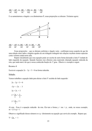 AB = AP ou BC = PQ ou BC = PQ
AC AQ      AC   AQ    AB   AP

E se aumentarmos o ângulo x ou diminuirmos P, essas proporções se alteram .Teríamos agora:


                                                    F
                                          E
                                                       Q
                                      C

                            x
               A                        B          P



AB = AP ou BE = PF ou BE = PE
AE   AF    AE   AF    AB   AP

        Essas proporções – que se alteram conforme o ângulo varia - confirmam nossa suspeita de que há
uma relação entre lados e ângulos agudos de um triângulo retângulo tais relações recebem nomes especiais
como veremos ainda nesta aula.
        Repare inicialmente que essa equação pode ser escrita de outra forma deixando a letra Y isolada do
lado esquerdo da equação. Quando fazemos isso obtemos uma expressão chamada equação reduzida da
reta, que nada mais é do que a nossa conhecida função do 1º grua . Observe o exemplo a seguir.

EXEMPLO 1

Escrever a equação 2x – 3y + 3 = 0 na forma reduzida.

Solução:

Vamos trabalhar a equação dada para deixar a letra Y sozinha do lado esquerdo:

   2x – 3y + 3 = 0

   -3y = - 2x – 3

   3y = 2x + 3

   y = 2x + 3 .
       3    3

   y = 2x + 1
        3

Aí esta . Essa é a equação reduzida da reta. Ela tem a forma y = mx + p , onde, no nosso exemplo,
m = 2/3 e p = 1

Observe o significado desses números m e p diretamente na equação que serviu de exemplo . Repare que.

Y = 2x + 1
                                                   23
 