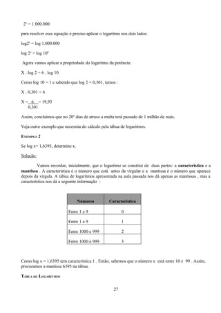 2x = 1.000.000

para resolver essa equação é preciso aplicar o logaritmo nos dois lados:

log2x = log 1.000.000

log 2x = log 106

Agora vamos aplicar a propriedade do logaritmo da potência:

X . log 2 = 6 . log 10

Como log 10 = 1 e sabendo que log 2 = 0,301, temos :

X . 0,301 = 6

X = 6 = 19,93
   0,301

Assim, concluímos que no 20º dias de atraso a multa terá passado de 1 milhão de reais.

Veja outro exemplo que necessita do cálculo pela tábua de logaritmos.

EXEMPLO 2

Se log x= 1,6395, determine x.

Solução:

         Vamos recordar, inicialmente, que o logaritmo se constitui de duas partes: a característica e a
mantissa . A característica é o número que está antes da virgular e a mantissa é o número que aparece
depois da vírgula. A tábua de logaritmos apresentada na aula passada nos dá apenas as mantissas , mas a
característica nos dá a seguinte informação :



                                 Números          Característica

                          Entre 1 e 9                    0

                          Entre 1 e 9                    1

                          Entre 1000 e 999               2

                          Entre 1000 e 999               3



Como log x = 1,6395 tem característica 1 . Então, sabemos que o número x está entre 10 e 99 . Assim,
procuramos a mantissa 6395 na tábua.

TÁBUA DE LOGARÍTMOS

                                                    27
 