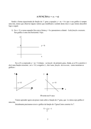 A FUNÇÃO (Y = AX + B)

   Sendo a forma equacionada da função de 1° grau a equação y = ax + b e que o seu gráfico é sempre
uma reta, temos que observar alguns valores que modificam o sentido desta reta é o que iremos descobrir
logo a seguir.

   1) Se a = 0, a nossa equação fica com a forma y = b e passaremos a chamá – la de função constante.
      Seu gráfico é uma reta horizontal. Veja :

              y



               b                            y=b




                                            x


         Se a ≠ 0, a expressão y = ax + b chama – se função do primeiro grau, Ainda, se a>0 ( a positivo )
ela é uma função crescente ; se a < 0 ( a negativo ) , ela é uma função decrescente, como mostram os
gráficos :


       Y                                        y



            a>0                                            a<0


                             x                                              x


                                           FUNÇÕES DO 1º GRAU

        Vamos aprender agora um pouco mais sobre a função do 1º grau, que é a única cujo gráfico é
uma reta.
        Inicialmente precisamos rever o gráfico da função do 1ºgrau.Como construí–lo ?

                                                Y=1x+1
                                                  2



                                                    3
 