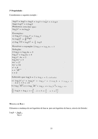 3ª Propriedade :

Consideramos o seguinte exemplo :




MUDANÇA DE BASE :

Efetuamos a mudança de um logaritmo de base a para um logaritmo de base c, através da fórmula :

Logab = logcb .
        log ca




                                                 33
 