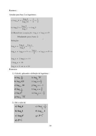 EXEMPLO :

1)mudar para base 2 os logaritmos :




EXERCÍCIO

   1.) Calcule, aplicando a definição de logaritmo :




   2.) Dê o valor de:




                                                       34
 