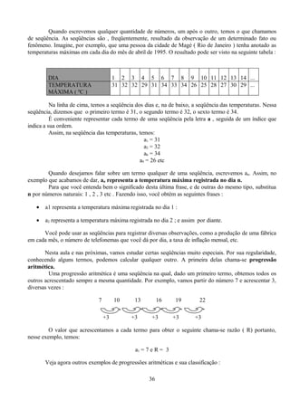 Quando escrevemos qualquer quantidade de números, um após o outro, temos o que chamamos
de seqüência. As seqüências são , freqüentemente, resultado da observação de um determinado fato ou
fenômeno. Imagine, por exemplo, que uma pessoa da cidade de Magé ( Rio de Janeiro ) tenha anotado as
temperaturas máximas em cada dia do mês de abril de 1995. O resultado pode ser visto na seguinte tabela :



        DIA                            1 2 3 4 5 6 7 8 9 10 11 12 13 14 ...
        TEMPERATURA                    31 32 32 29 31 34 33 34 26 25 28 27 30 29 ...
        MÁXIMA ( ºC )

          Na linha de cima, temos a seqüência dos dias e, na de baixo, a seqüência das temperaturas. Nessa
seqüência, dizemos que o primeiro termo é 31, o segundo termo é 32, o sexto termo é 34.
          É conveniente representar cada termo de uma seqüência pela letra a , seguida de um índice que
indica a sua ordem.
          Assim, na seqüência das temperaturas, temos:
                                                  a1 = 31
                                                  a2 = 32
                                                  a6 = 34
                                                a9 = 26 etc

        Quando desejamos falar sobre um termo qualquer de uma seqüência, escrevemos an. Assim, no
exemplo que acabamos de dar, an representa a temperatura máxima registrada no dia n.
        Para que você entenda bem o significado desta última frase, e de outras do mesmo tipo, substitua
n por números naturais: 1 , 2 , 3 etc . Fazendo isso, você obtém as seguintes frases :

   •   a1 representa a temperatura máxima registrada no dia 1 :

   •   a2 representa a temperatura máxima registrada no dia 2 ; e assim por diante.

      Você pode usar as seqüências para registrar diversas observações, como a produção de uma fábrica
em cada mês, o número de telefonemas que você dá por dia, a taxa de inflação mensal, etc.

       Nesta aula e nas próximas, vamos estudar certas seqüências muito especiais. Por sua regularidade,
conhecendo alguns termos, podemos calcular qualquer outro. A primeira delas chama-se progressão
aritmética.
         Uma progressão aritmética é uma seqüência na qual, dado um primeiro termo, obtemos todos os
outros acrescentado sempre a mesma quantidade. Por exemplo, vamos partir do número 7 e acrescentar 3,
diversas vezes :

                              7        10     13        16     19        22

                                  +3         +3     +3         +3      +3

         O valor que acrescentamos a cada termo para obter o seguinte chama-se razão ( R) portanto,
nesse exemplo, temos:

                                              a1 = 7 e R = 3

       Veja agora outros exemplos de progressões aritméticas e sua classificação :

                                                   36
 
