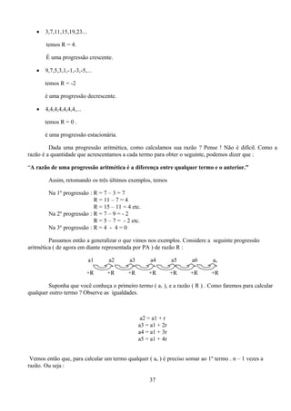 •   3,7,11,15,19,23...

       temos R = 4.

       É uma progressão crescente.

   •   9,7,5,3,1,-1,-3,-5,...

       temos R = -2

       é uma progressão decrescente.

   •   4,4,4,4,4,4,4,...

       temos R = 0 .

       é uma progressão estacionária.

         Dada uma progressão aritmética, como calculamos sua razão ? Pense ! Não é difícil. Como a
razão é a quantidade que acrescentamos a cada termo para obter o seguinte, podemos dizer que :

“A razão de uma progressão aritmética é a diferença entre qualquer termo e o anterior.”

        Assim, retomando os três últimos exemplos, temos

        Na 1º progressão : R = 7 – 3 = 7
                           R = 11 – 7 = 4
                           R = 15 – 11 = 4 etc.
        Na 2º progressão : R = 7 – 9 = - 2
                           R = 5 – 7 = - 2 etc.
        Na 3º progressão : R = 4 - 4 = 0

         Passamos então a generalizar o que vimos nos exemplos. Considere a seguinte progressão
aritmética ( de agora em diante representada por PA ) de razão R :

                            a1    a2       a3        a4        a5    a6       an

                           +R    +R       +R        +R         +R    +R       +R

        Suponha que você conheça o primeiro termo ( a1 ), e a razão ( R ) . Como faremos para calcular
qualquer outro termo ? Observe as igualdades.



                                                 a2 = a1 + r
                                                a3 = a1 + 2r
                                                a4 = a1 + 3r
                                                a5 = a1 + 4r


 Vemos então que, para calcular um termo qualquer ( an ) é preciso somar ao 1º termo . n – 1 vezes a
razão. Ou seja :

                                                    37
 