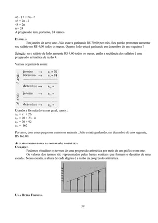 46 . 17 = 2n - 2
46 = 2n - 2
48 = 2n
n = 24
A progressão tem, portanto, 24 termos

EXEMPLO
         Em janeiro de certo ano, João estava ganhando R$ 70,00 por mês. Seu patrão prometeu aumentar
seu salário em R$ 4,00 todos os meses. Quanto João estará ganhando em dezembro do ano seguinte ?

Solução: se o salário de João aumenta R$ 4,00 todos os meses, então a seqüência dos salários é uma
progressão aritmética de razão 4.

Vamos organizá-la assim:




Usando a fórmula do termo geral, temos :
a24 = a1 + 23r
a24 = 70 + 23 . 4
a24 = 70 + 92
a24 = 162

Portanto, com esses pequenos aumentos mensais , João estará ganhando, em dezembro do ano seguinte,
R$ 162,00.

ALGUMAS PROPRIEDADES DA PROGRESSÃO ARITMÉTICA
O GRÁFICO
         Podemos visualizar os termos de uma progressão aritmética por meio de um gráfico com este:
         Os valores dos termos são representados pelas barras verticais que formam o desenho de uma
escada . Nessa escada, a altura de cada degrau é a razão da progressão aritmética.




UMA OUTRA FÓRMULA


                                                  39
 
