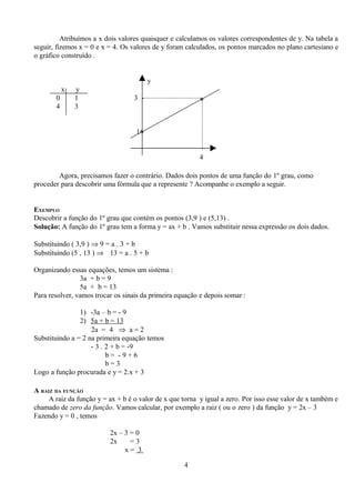 Atribuímos a x dois valores quaisquer e calculamos os valores correspondentes de y. Na tabela a
seguir, fizemos x = 0 e x = 4. Os valores de y foram calculados, os pontos marcados no plano cartesiano e
o gráfico construído .


                                          y
           x   y
       0       1                   3 -                    *
       4       3


                                    1*-


                                                          4

        Agora, precisamos fazer o contrário. Dados dois pontos de uma função do 1º grau, como
proceder para descobrir uma fórmula que a represente ? Acompanhe o exemplo a seguir.


EXEMPLO
Descobrir a função do 1º grau que contém os pontos (3,9 ) e (5,13) .
Solução: A função do 1º grau tem a forma y = ax + b . Vamos substituir nessa expressão os dois dados.

Substituindo ( 3,9 ) ⇒ 9 = a . 3 + b
Substituindo (5 , 13 ) ⇒ 13 = a . 5 + b

Organizando essas equações, temos um sistema :
                3a + b = 9
                5a + b = 13
Para resolver, vamos trocar os sinais da primeira equação e depois somar :

                1) -3a – b = - 9
                2) 5a + b = 13
                    2a = 4 ⇒ a = 2
Substituindo a = 2 na primeira equação temos
                    - 3 . 2 + b = -9
                          b= -9+6
                          b=3
Logo a função procurada e y = 2.x + 3

A RAIZ DA FUNÇÃO
     A raiz da função y = ax + b é o valor de x que torna y igual a zero. Por isso esse valor de x também e
chamado de zero da função. Vamos calcular, por exemplo a raiz ( ou o zero ) da função y = 2x – 3
Fazendo y = 0 , temos

                          2x – 3 = 0
                          2x     =3
                               x= 3

                                                    4
 