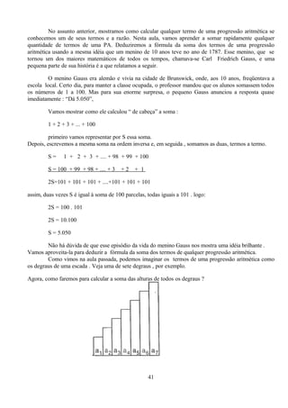 No assunto anterior, mostramos como calcular qualquer termo de uma progressão aritmética se
conhecemos um de seus termos e a razão. Nesta aula, vamos aprender a somar rapidamente qualquer
quantidade de termos de uma PA. Deduziremos a fórmula da soma dos termos de uma progressão
aritmética usando a mesma idéia que um menino de 10 anos teve no ano de 1787. Esse menino, que se
tornou um dos maiores matemáticos de todos os tempos, chamava-se Carl Friedrich Gauss, e uma
pequena parte de sua história é a que relatamos a seguir.

         O menino Gauss era alemão e vivia na cidade de Brunswick, onde, aos 10 anos, freqüentava a
escola local. Certo dia, para manter a classe ocupada, o professor mandou que os alunos somassem todos
os números de 1 a 100. Mas para sua enorme surpresa, o pequeno Gauss anunciou a resposta quase
imediatamente : “Dá 5.050”,

         Vamos mostrar como ele calculou “ de cabeça” a soma :

         1 + 2 + 3 + ... + 100

         primeiro vamos representar por S essa soma.
Depois, escrevemos a mesma soma na ordem inversa e, em seguida , somamos as duas, termos a termo.

         S=    1 + 2 + 3 + .... + 98 + 99 + 100

         S = 100 + 99 + 98 + .... + 3   +2    + 1

         2S=101 + 101 + 101 + ....+101 + 101 + 101

assim, duas vezes S é igual à soma de 100 parcelas, todas iguais a 101 . logo:

         2S = 100 . 101

         2S = 10.100

         S = 5.050

        Não há dúvida de que esse episódio da vida do menino Gauss nos mostra uma idéia brilhante .
Vamos aproveita-la para deduzir a fórmula da soma dos termos de qualquer progressão aritmética.
        Como vimos na aula passada, podemos imaginar os termos de uma progressão aritmética como
os degraus de uma escada . Veja uma de sete degraus , por exemplo.

Agora, como faremos para calcular a soma das alturas de todos os degraus ?




                                                    41
 