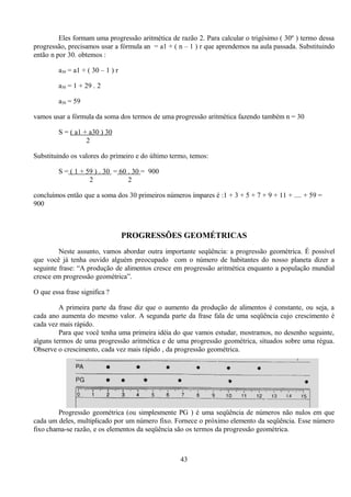 Eles formam uma progressão aritmética de razão 2. Para calcular o trigésimo ( 30º ) termo dessa
progressão, precisamos usar a fórmula an = a1 + ( n – 1 ) r que aprendemos na aula passada. Substituindo
então n por 30. obtemos :

         a30 = a1 + ( 30 – 1 ) r

         a30 = 1 + 29 . 2

         a30 = 59

vamos usar a fórmula da soma dos termos de uma progressão aritmética fazendo também n = 30

         S = ( a1 + a30 ) 30
                   2

Substituindo os valores do primeiro e do último termo, temos:

         S = ( 1 + 59 ) . 30 = 60 . 30 = 900
                    2             2

concluímos então que a soma dos 30 primeiros números ímpares é :1 + 3 + 5 + 7 + 9 + 11 + .... + 59 =
900



                                   PROGRESSÕES GEOMÉTRICAS
         Neste assunto, vamos abordar outra importante seqüência: a progressão geométrica. É possível
que você já tenha ouvido alguém preocupado com o número de habitantes do nosso planeta dizer a
seguinte frase: “A produção de alimentos cresce em progressão aritmética enquanto a população mundial
cresce em progressão geométrica”.

O que essa frase significa ?

         A primeira parte da frase diz que o aumento da produção de alimentos é constante, ou seja, a
cada ano aumenta do mesmo valor. A segunda parte da frase fala de uma seqüência cujo crescimento é
cada vez mais rápido.
         Para que você tenha uma primeira idéia do que vamos estudar, mostramos, no desenho seguinte,
alguns termos de uma progressão aritmética e de uma progressão geométrica, situados sobre uma régua.
Observe o crescimento, cada vez mais rápido , da progressão geométrica.




         Progressão geométrica (ou simplesmente PG ) é uma seqüência de números não nulos em que
cada um deles, multiplicado por um número fixo. Fornece o próximo elemento da seqüência. Esse número
fixo chama-se razão, e os elementos da seqüência são os termos da progressão geométrica.



                                                   43
 