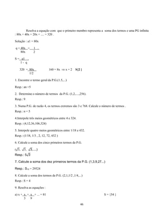 Resolva a equação com que o primeiro membro representa a soma dos termos e uma PG infinita
: 80x + 40x + 20x + .... = 320 .

Solução : a1 = 80x

q = 40x =      1 .
    80x        2

S = a1 .
   1- q

   320 = 80x                160 = 8x ⇒ x = 2     S{2 }
         1/2

1. Encontre o termo geral da P.G.(1.5,...)

Resp.: an =5

2. Determine o número de termos da P.G. (1,2,....,256).
Resp.: 9

3. Numa P.G. de razão 4, os termos extremos são 3 e 768. Calcule o número de termos .
Resp.: n = 5

4.Interpole três meios geométricos entre 4 e 324.
Resp.: (4,12,36,106,324)

5. Interpole quatro meios geométricos entre 1/18 e 432.
Resp.: (1/18, 1/3 , 2, 12, 72, 432 )

6. Calcule a soma dos cinco primeiros termos da P.G.

(√3, √3, √3,....)
Resp.: 5√3

7. Calcule a soma dos dez primeiros termos da P.G. (1,3,9,27...)

Resp.: S10 = 29524

8. Calcule a soma dos termos da P.G. (2,1,1/2 ,1/4,...)
Resp.: S = 4

9. Resolva as equações :

a) x + x + x + ... = 81                                             S = {54 }
       3   9
                                                     46
 