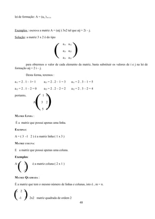 lei de formação: A = (aij ) m x n



Exemplos : escreva a matriz A = (aij ) 3x2 tal que aij = 2i – j.

Solução: a matriz 3 x 2 é do tipo




                                    ( )
                                            a11 a12

                                            a21 a22

                                            a31 a32

        para obtermos o valor de cada elemento da matriz, basta substituir os valores de i e j na lei de
formação aij = 2 i – j.

           Desta forma, teremos :

a11 = 2 . 1 – 1= 1          a21 = 2 . 2 – 1 = 3   a31 = 2 . 3 – 1 = 5

a12 = 2 . 1 – 2 = 0         a22 = 2 . 2 – 2 = 2   a32 = 2 . 3 – 2 = 4




                   ()
portanto,                1 0

                 A=     3    2

                         5 4

MATRIZ LINHA :

É a matriz que possui apenas uma linha.

EXEMPLO:

A = ( 3 -1 2 ) é a matriz linha ( 1 x 3 )

MATRIZ COLUNA:

E a matriz que possui apenas uma coluna.

Exemplos:

A=
     ()   3

          -2
                 é a matriz coluna ( 2 x 1 )



MATRIZ QUADRADA :

É a matriz que tem o mesmo número de linhas e colunas, isto é , m = n.



( )
a)    2 4

     -1   3    2x2 matriz quadrada de ordem 2
                                                         48
 