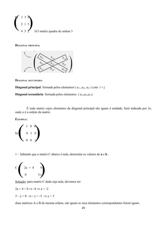 ( )
b)     1 3 0

       2 1 5

       4 3 2     3x3 matriz quadra de ordem 3



DIAGONAL PRINCIPAL




DIAGONAL SECUNDÁRIA

Diagonal principal: formada pelos elementos ( a11, a22, a23 ) com i = j

Diagonal secundária: formada pelos elementos ( a13,a22,a31).



         É toda matriz cujos elementos da diagonal principal são iguais à unidade, Será indicada por In,
onde n é a ordem da matriz.

EXEMPLO:




     ( )
          1 0 0

In =      0 1 0

          0 0    1



1 – Sabendo que a matriz C abaixo é nula, determine os valores de a e b .




 ( )
C=      2a + 4

         0
                      0

                     3-y

Solução: para matriz C dada seja nula, devemos ter:

2a + 4 = 0 ⇒ -4 ⇒ a = -2

3 – y = 0 ⇒ - y = -3 ⇒ y = 3

duas matrizes A e B de mesma ordem, são iguais se seus elementos correspondentes forem iguais .
                                                      49
 