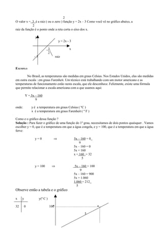 2
O valor x = 3 é a raiz ( ou o zero ) função y = 2x – 3 Como você vê no gráfico abaixo, a
             2
raiz da função é o ponto onde a reta corta o eixo dos x.

                y
                                        y = 2x - 3

                              3                 x
                              2
               -3                     raiz


EXEMPLO

        No Brasil, as temperaturas são medidas em graus Celsius. Nos Estados Unidos, elas são medidas
em outra escala : em graus Farenheit. Um técnico está trabalhando com um motor americano e as
temperaturas de funcionamento estão nesta escala, que ele desconhece. Felizmente, existe uma fórmula
que permite relacionar a escala americana com a que usamos aqui:

         Y = 5x – 160
                9

onde:        y é a temperatura em graus Celsius ( ºC )
             x é a temperatura em graus Farenheit ( º F )

Como e o gráfico dessa função ?
Solução : Para fazer o gráfico de uma função do 1º grau, necessitamos de dois pontos quaisquer . Vamos
escolher y = 0, que é a temperatura em que a água congela, e y = 100, que é a temperatura em que a água
ferve:

               y=0                ⇒                  5x – 160 = 0
                                                         9
                                                     5x – 160 = 0
                                                     5x = 160
                                                     x = 160 = 32
                                                           5

               y = 100            ⇒                   5x – 160 = 100
                                                          9
                                                     5x – 160 = 900
                                                     5x = 1.060
                                                     1.060 = 212
                                                       5
Observe então a tabela e o gráfico

x    y              y(º C )

32       0                      •
                              100                                      •
                                                            5
 