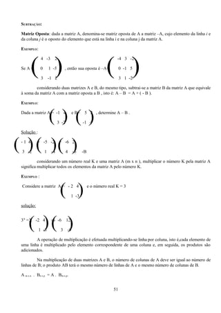 SUBTRAÇÃO:

 Matriz Oposta: dada a matriz A, denomina-se matriz oposta de A a matriz –A, cujo elemento da linha i e
 da coluna j é o oposto do elemento que está na linha i e na coluna j da matriz A.

 EXEMPLO:




        ( )                                                    ( )
              4 -3       2                                           -4 3 -2

 Se A =      0        1 -5        , então sua oposta é –A=              0 -1 5

              3       -1 2                                              3 1 -2

         considerando duas matrizes A e B, do mesmo tipo, subtrai-se a matriz B da matriz A que equivale
 à soma da matriz A com a matriz oposta a B , isto é: A – B = A + ( - B ).

 EXEMPLO:


                      ( ) ()
 Dada a matriz A = -1 4

                             3 -2
                                         e B=    5 2 , determine A – B .

                                                -1 4

 Solução :


( ) ( )( )
 -1 4

 3 -2
            + -5 -2

                  1    -4
                              = -6 2

                                    4    -6     -B

           considerando um número real K e uma matriz A (m x n ), multiplicar o número K pela matriz A
 significa multiplicar todos os elementos da matriz A pelo número K.

 EXEMPLO :

 Considere a matriz A = - 2 4
                              ( )        1 -3
                                                     e o número real K = 3



 solução:



     ( )( )
 3A =3. -2 4

             1 -3
                       ⇒ -6

                              3
                                    12

                                    -9

         A operação de multiplicação é efetuada multiplicando-se linha por coluna, isto é,cada elemento de
 uma linha é multiplicado pelo elemento correspondente de uma coluna e, em seguida, os produtos são
 adicionados.

          Na multiplicação de duas matrizes A e B, o número de colunas de A deve ser igual ao número de
 linhas de B; o produto AB terá o mesmo número de linhas de A e o mesmo número de colunas de B.

 A m x n . Bn x p = A . Bm x p.


                                                                   51
 