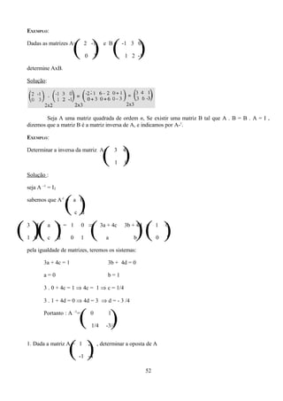 EXEMPLO:

 Dadas as matrizes A=
                       ( ) ( )  2 -1

                                 0       3
                                                e B = -1 3 0

                                                          1 2 -1

 determine AxB.

 Solução:




         Seja A uma matriz quadrada de ordem n, Se existir uma matriz B tal que A . B = B . A = I ,
 dizemos que a matriz B é a matriz inversa de A, e indicamos por A-1.

 EXEMPLO:

 Determinar a inversa da matriz A=
                                               ( )    3

                                                      1
                                                          4

                                                          0

 Solução :

 seja A –1 = I2

 sabemos que A-1 = a b
                      ()   c d


( )( )
 3

 1 0
     4      a

            c
                  b = 1

                  d    0    1
                             0 ⇒
                                     (         3a + 4c

                                                 a
                                                              )( )
                                                          3b + 4d =

                                                              b
                                                                        1

                                                                        0
                                                                            0

                                                                            1

 pela igualdade de matrizes, teremos os sistemas:

         3a + 4c = 1                              3b + 4d = 0

         a=0                                      b=1

         3 . 0 + 4c = 1 ⇒ 4c = 1 ⇒ c = 1/4

         3 . 1 + 4d = 0 ⇒ 4d = 3 ⇒ d = - 3 /4


                       ( )
         Portanto : A –1=            0

                                         1/4
                                                  1

                                                 -3/4



                      ( )
 1. Dada a matriz A = 1

                            -1 -4
                                     2       , determinar a oposta de A



                                                                   52
 
