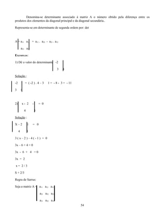 Denomina-se determinante associado à matriz A o número obtido pela diferença entre os
    produtos dos elementos da diagonal principal e da diagonal secundária..

    Representa-se em determinante de segunda ordem por: det




        | |
    A = a11 a12 = a11 . a22 - a21 . a12

             a21 a22

    EXEMPLOS:

    1) Dê o valor do determinante -2
                                        | |  3
                                                 1

                                                 4

    Solução :


| | -2

    3
             1 = ( -2 ) . 4 – 3

             4
                                     1 = - 8 - 3 = - 11




    2)
        |    x- 2

                 4
                         |
                         -1

                         3
                              = 0



    Solução :


|   X–2

         4
                     |
                     1

                     3
                         = 0



    3(x–2)–4(-1) = 0

    3x – 6 + 4 = 0

    3x - 6 + 4 = 0

    3x = 2

    x= 2/3

    S + 2/3

    Regra de Sarrus:




                          | |
    Seja a matriz A = a11 a12 a13

                               a21 a22 a23

                               a31 a32 a33
                                                          54
 