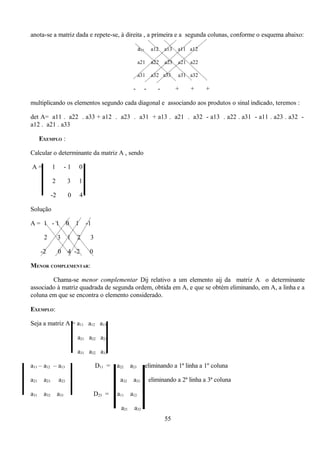 anota-se a matriz dada e repete-se, à direita , a primeira e a segunda colunas, conforme o esquema abaixo:

                                                                   a11     a12    a13   a11 a12

                                                                   a21     a22    a23   a21 a22

                                                                   a31     a32 a33      a31 a32

                                                              -      -        -         +   +     +

    multiplicando os elementos segundo cada diagonal e associando aos produtos o sinal indicado, teremos :

    det A= a11 . a22 . a33 + a12 . a23 . a31 + a13 . a21 . a32 - a13 . a22 . a31 - a11 . a23 . a32 -
    a12 . a21 . a33

          EXEMPLO :

    Calcular o determinante da matriz A , sendo




          |                          |
    A=           1          -1       0

                 2           3   1

                 -2          0       4

    Solução

    A= 1 -1                 0    1       -1

           2          3     1    2        3

          -2          0      4 -2         0

    MENOR COMPLEMENTAR:

            Chama-se menor complementar Dij relativo a um elemento aij da matriz A o determinante
    associado à matriz quadrada de segunda ordem, obtida em A, e que se obtém eliminando, em A, a linha e a
    coluna em que se encontra o elemento considerado.

    EXEMPLO:




                             | |
    Seja a matriz A = a11 a12 a13

                                 a21 a22 a23

                                 a31 a32 a33




|                            | |                                   |
    a11 – a12 – a13                           D11 =   a22    a23         eliminando a 1ª linha a 1º coluna

    a21    a23        a23                              a32    a33         eliminando a 2ª linha a 3ª coluna

    a31    a32        a33                     D23 =   a11    a12

                                                       a21    a32
                                                                                  55
 