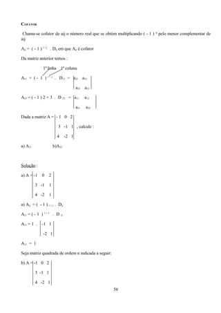 COFATOR

 Chama-se cofator de aij o número real que se obtém multiplicando ( - 1 ) ij pelo menor complementar de
aij

Aij = ( - 1 ) i + j . Dij em que Aij é cofator

Da matriz anterior temos :

              1ª linha 1ª coluna

A11 = ( - 1 ) i + j . D11 = a22             a23

                                      a32    a33

A23 = ( - 1 ) 2 + 3 . D 23 = a11             a12

                                      a31     a32

Dada a matriz A = - 1 0 2

                        3 -1 1 , calcule :

                        4      -2 1

a) A11                b)A32



Solução :

a) A = -1     0   2

         3 -1     1

         4 -2     1

a) Aij = ( - 1 ) i + j . Dij

A11 = ( - 1 ) 1 + 1 . D 11

A11 = 1 .    -1 1

              -2 1

A11 = 1

Seja matriz quadrada de ordem n indicada a seguir:

b) A = -1 0 2

         3 -1 1

         4 -2 1
                                                     56
 