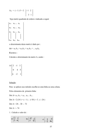 A32 = ( - 1 ) 3 + 2 . - 1 2

                           3 1

Seja matriz quadrada de ordem n indicada a seguir

a11   a12 ... an

a21   a22 ... a2n

a31 a32 ... a3n



am1 am2 amn

o determinante desta matriz é dado por :

det = a11A11 + a12A12 + a13A13 + ... ainAin

EXEMPLO :

Calcular o determinante da matriz A, sendo :



A= 2      -1   3

      0    4       5

      6   -2       1



Solução:

Para se aplicar esse método escolhe-se uma linha ou uma coluna.

Pelos elementos da primeira linha:

Det A= a11.A11 + a12 . a13 . A13 .

Det A = 2 (14 ) + ( - 1 ) . (+30 ) = 3 . ( - 24 )

Det A = 28 - 30 - 72

Det A = - 74

1 . Calcule o valor de :




                                                    57
 